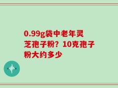 0.99g袋中老年灵芝孢子粉？10克孢子粉大约多少