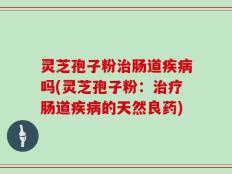 灵芝孢子粉治肠道疾病吗(灵芝孢子粉：治疗肠道疾病的天然良药)