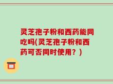 灵芝孢子粉和西药能同吃吗(灵芝孢子粉和西药可否同时使用？)