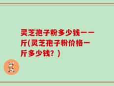 灵芝孢子粉多少钱一一斤(灵芝孢子粉价格一斤多少钱？)