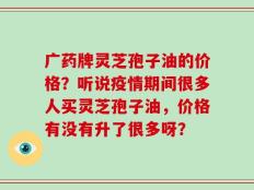 广药牌灵芝孢子油的价格？听说疫情期间很多人买灵芝孢子油，价格有没有升了很多呀？
