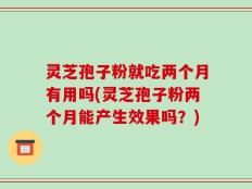 灵芝孢子粉就吃两个月有用吗(灵芝孢子粉两个月能产生效果吗？)