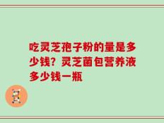 吃灵芝孢子粉的量是多少钱？灵芝菌包营养液多少钱一瓶