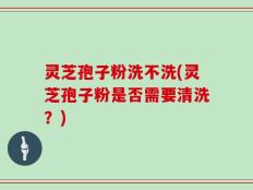 灵芝孢子粉洗不洗(灵芝孢子粉是否需要清洗？)