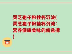 灵芝孢子粉挂杯沉淀(灵芝孢子粉挂杯沉淀：营养健康美味的新选择)