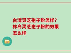 台湾灵芝孢子粉怎样？林岛灵芝孢子粉的效果怎么样
