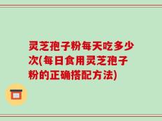 灵芝孢子粉每天吃多少次(每日食用灵芝孢子粉的正确搭配方法)