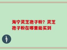 海宁灵芝孢子粉？灵芝孢子粉在哪里能买到