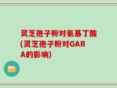 灵芝孢子粉对氨基丁酸(灵芝孢子粉对GABA的影响)