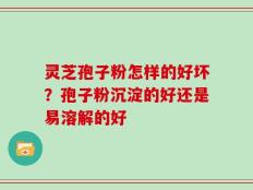 灵芝孢子粉怎样的好坏？孢子粉沉淀的好还是易溶解的好