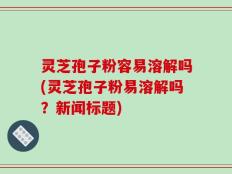 灵芝孢子粉容易溶解吗(灵芝孢子粉易溶解吗？新闻标题)