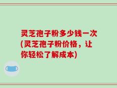 灵芝孢子粉多少钱一次(灵芝孢子粉价格，让你轻松了解成本)