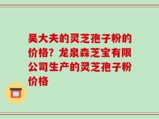 吴大夫的灵芝孢子粉的价格？龙泉森芝宝有限公司生产的灵芝孢子粉价格