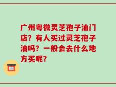 广州粤微灵芝孢子油门店？有人买过灵芝孢子油吗？一般会去什么地方买呢？