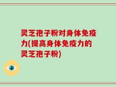 灵芝孢子粉对身体免疫力(提高身体免疫力的灵芝孢子粉)