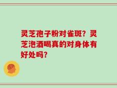 灵芝孢子粉对雀斑？灵芝泡酒喝真的对身体有好处吗？