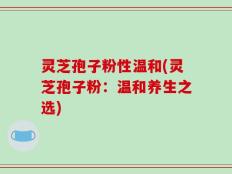 灵芝孢子粉性温和(灵芝孢子粉：温和养生之选)