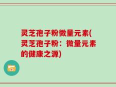 灵芝孢子粉微量元素(灵芝孢子粉：微量元素的健康之源)