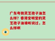 广东粤微灵芝孢子油怎么样？香港宝明堂的灵芝孢子油谁听说过，怎么样啊