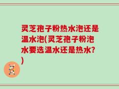 灵芝孢子粉热水泡还是温水泡(灵芝孢子粉泡水要选温水还是热水？)