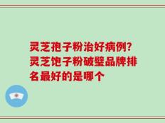 灵芝孢子粉治好病例？灵芝饱子粉破璧品牌排名最好的是哪个