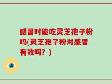 感冒时能吃灵芝孢子粉吗(灵芝孢子粉对感冒有效吗？)