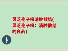 灵芝孢子粉消肿散结(灵芝孢子粉：消肿散结的良药)