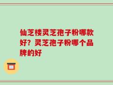 仙芝楼灵芝孢子粉哪款好？灵芝孢子粉哪个品牌的好