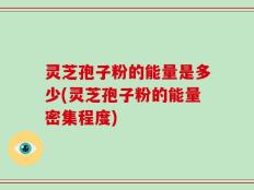 灵芝孢子粉的能量是多少(灵芝孢子粉的能量密集程度)