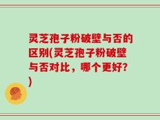 灵芝孢子粉破壁与否的区别(灵芝孢子粉破壁与否对比，哪个更好？)