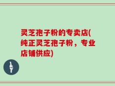 灵芝孢子粉的专卖店(纯正灵芝孢子粉，专业店铺供应)