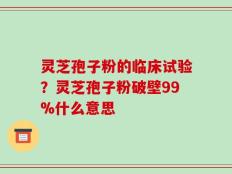 灵芝孢子粉的临床试验？灵芝孢子粉破壁99%什么意思