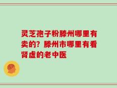 灵芝孢子粉滕州哪里有卖的？滕州市哪里有看肾虚的老中医