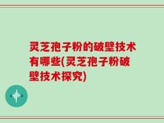 灵芝孢子粉的破壁技术有哪些(灵芝孢子粉破壁技术探究)