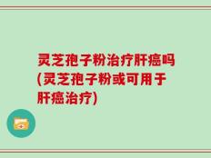 灵芝孢子粉治疗肝癌吗(灵芝孢子粉或可用于肝癌治疗)