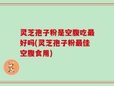 灵芝孢子粉是空腹吃最好吗(灵芝孢子粉最佳空腹食用)