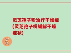 灵芝孢子粉治疗干燥症(灵芝孢子粉缓解干燥症状)