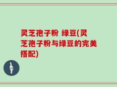 灵芝孢子粉 绿豆(灵芝孢子粉与绿豆的完美搭配)