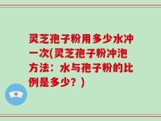 灵芝孢子粉用多少水冲一次(灵芝孢子粉冲泡方法：水与孢子粉的比例是多少？)