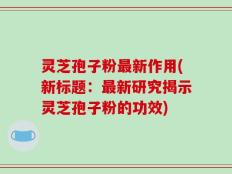 灵芝孢子粉最新作用(新标题：最新研究揭示灵芝孢子粉的功效)