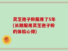 灵芝孢子粉服用了5年(长期服用灵芝孢子粉的体验心得)