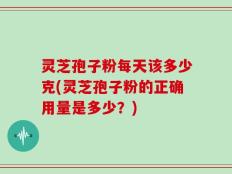 灵芝孢子粉每天该多少克(灵芝孢子粉的正确用量是多少？)
