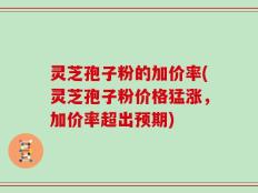 灵芝孢子粉的加价率(灵芝孢子粉价格猛涨，加价率超出预期)