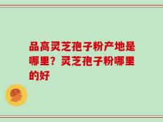 品高灵芝孢子粉产地是哪里？灵芝孢子粉哪里的好
