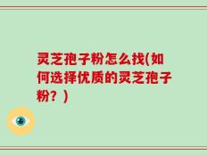 灵芝孢子粉怎么找(如何选择优质的灵芝孢子粉？)