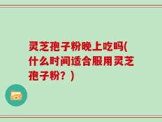 灵芝孢子粉晚上吃吗(什么时间适合服用灵芝孢子粉？)