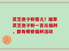 灵芝孢子粉婴儿？瑞草灵芝孢子粉一百元福利，都有哪些福利活动