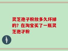 灵芝孢子粉放多久坏掉的？在淘宝买了一瓶灵芝孢孑粉