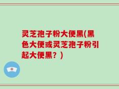 灵芝孢子粉大便黑(黑色大便或灵芝孢子粉引起大便黑？)
