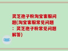 灵芝孢子粉淘宝客服问题(淘宝客服常见问题：灵芝孢子粉常见问题解答)